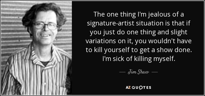 The one thing I'm jealous of a signature-artist situation is that if you just do one thing and slight variations on it, you wouldn't have to kill yourself to get a show done. I'm sick of killing myself. - Jim Shaw