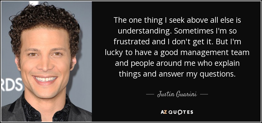 The one thing I seek above all else is understanding. Sometimes I'm so frustrated and I don't get it. But I'm lucky to have a good management team and people around me who explain things and answer my questions. - Justin Guarini