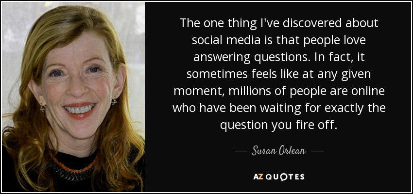 The one thing I've discovered about social media is that people love answering questions. In fact, it sometimes feels like at any given moment, millions of people are online who have been waiting for exactly the question you fire off. - Susan Orlean