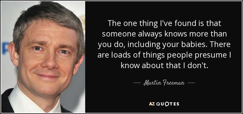 The one thing I've found is that someone always knows more than you do, including your babies. There are loads of things people presume I know about that I don't. - Martin Freeman
