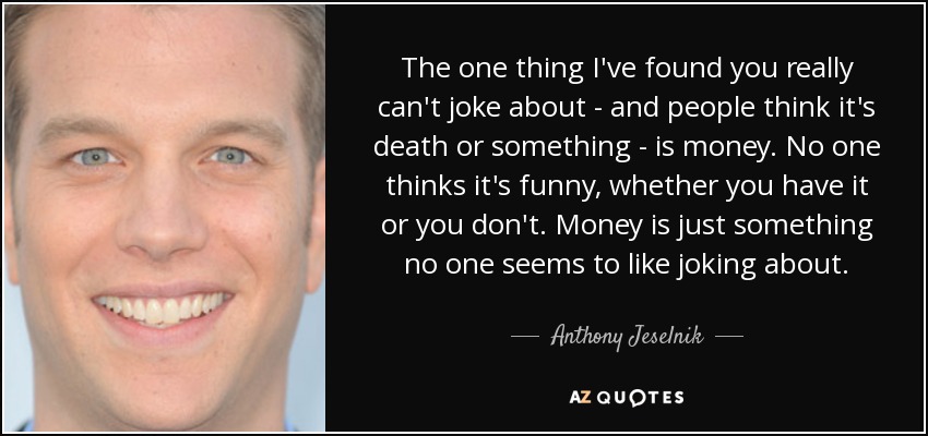 The one thing I've found you really can't joke about - and people think it's death or something - is money. No one thinks it's funny, whether you have it or you don't. Money is just something no one seems to like joking about. - Anthony Jeselnik