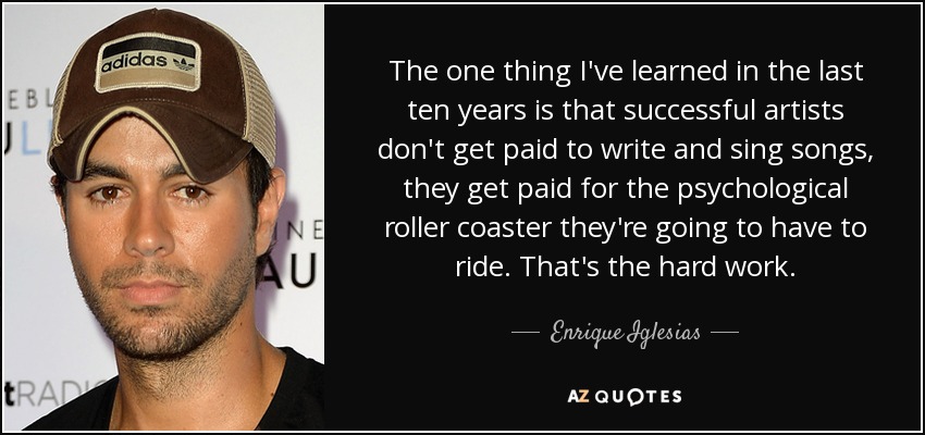 The one thing I've learned in the last ten years is that successful artists don't get paid to write and sing songs, they get paid for the psychological roller coaster they're going to have to ride. That's the hard work. - Enrique Iglesias