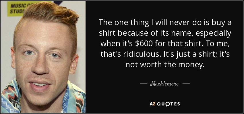 The one thing I will never do is buy a shirt because of its name, especially when it's $600 for that shirt. To me, that's ridiculous. It's just a shirt; it's not worth the money. - Macklemore