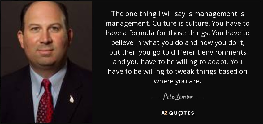 The one thing I will say is management is management. Culture is culture. You have to have a formula for those things. You have to believe in what you do and how you do it, but then you go to different environments and you have to be willing to adapt. You have to be willing to tweak things based on where you are. - Pete Lembo