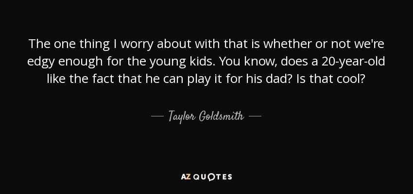 The one thing I worry about with that is whether or not we're edgy enough for the young kids. You know, does a 20-year-old like the fact that he can play it for his dad? Is that cool? - Taylor Goldsmith
