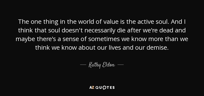 The one thing in the world of value is the active soul. And I think that soul doesn't necessarily die after we're dead and maybe there's a sense of sometimes we know more than we think we know about our lives and our demise. - Kathy Eldon