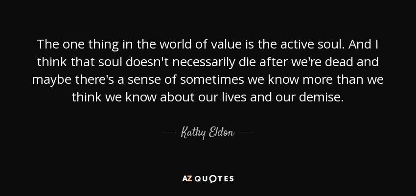 The one thing in the world of value is the active soul. And I think that soul doesn't necessarily die after we're dead and maybe there's a sense of sometimes we know more than we think we know about our lives and our demise. - Kathy Eldon