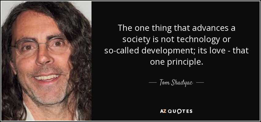 The one thing that advances a society is not technology or so-called development; its love - that one principle. - Tom Shadyac