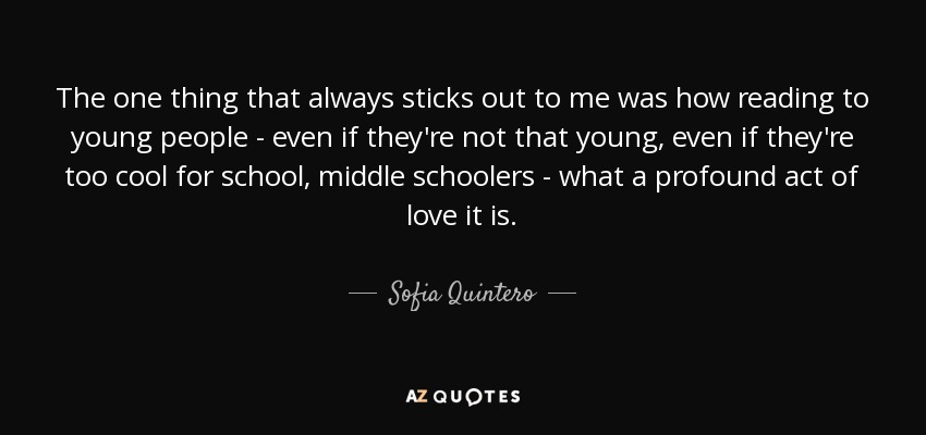 The one thing that always sticks out to me was how reading to young people - even if they're not that young, even if they're too cool for school, middle schoolers - what a profound act of love it is. - Sofia Quintero