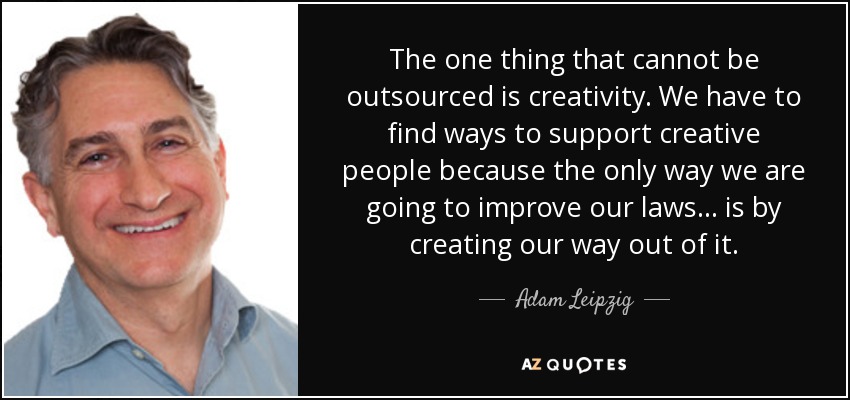 The one thing that cannot be outsourced is creativity. We have to find ways to support creative people because the only way we are going to improve our laws... is by creating our way out of it. - Adam Leipzig