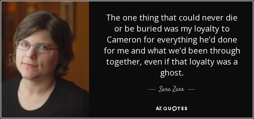 The one thing that could never die or be buried was my loyalty to Cameron for everything he’d done for me and what we’d been through together, even if that loyalty was a ghost. - Sara Zarr