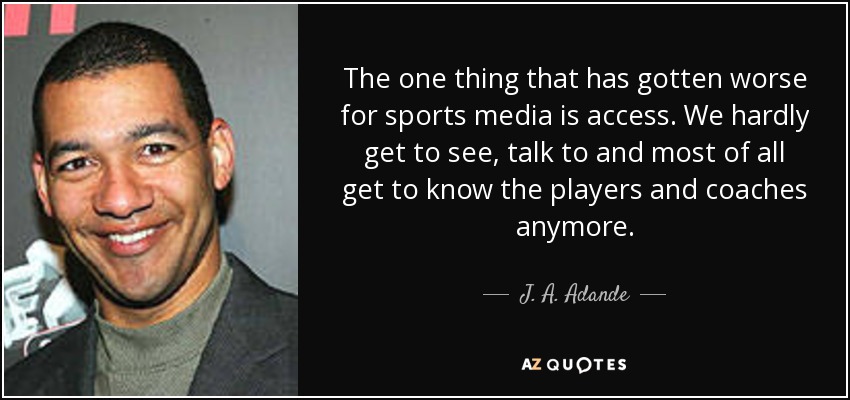 The one thing that has gotten worse for sports media is access. We hardly get to see, talk to and most of all get to know the players and coaches anymore. - J. A. Adande