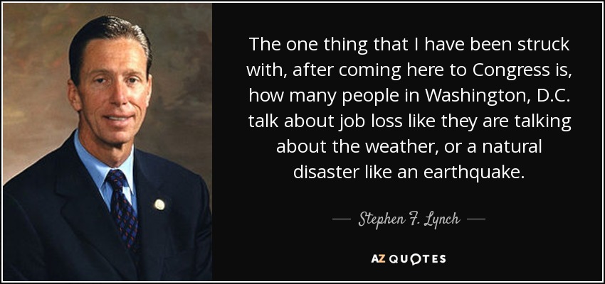 The one thing that I have been struck with, after coming here to Congress is, how many people in Washington, D.C. talk about job loss like they are talking about the weather, or a natural disaster like an earthquake. - Stephen F. Lynch