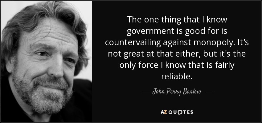 The one thing that I know government is good for is countervailing against monopoly. It's not great at that either, but it's the only force I know that is fairly reliable. - John Perry Barlow