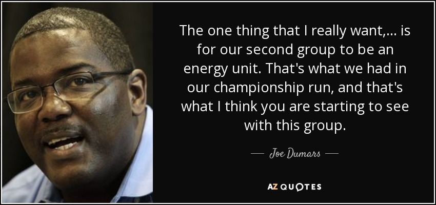 The one thing that I really want, ... is for our second group to be an energy unit. That's what we had in our championship run, and that's what I think you are starting to see with this group. - Joe Dumars