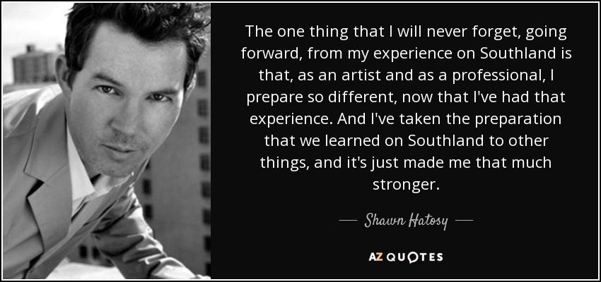 The one thing that I will never forget, going forward, from my experience on Southland is that, as an artist and as a professional, I prepare so different, now that I've had that experience. And I've taken the preparation that we learned on Southland to other things, and it's just made me that much stronger. - Shawn Hatosy