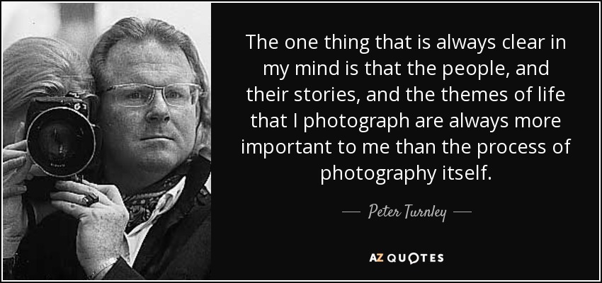 The one thing that is always clear in my mind is that the people, and their stories, and the themes of life that I photograph are always more important to me than the process of photography itself. - Peter Turnley