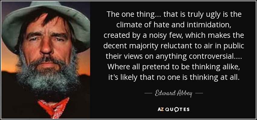 The one thing ... that is truly ugly is the climate of hate and intimidation, created by a noisy few, which makes the decent majority reluctant to air in public their views on anything controversial. ... Where all pretend to be thinking alike, it's likely that no one is thinking at all. - Edward Abbey