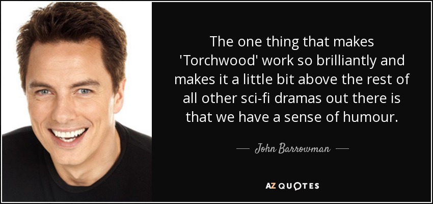 The one thing that makes 'Torchwood' work so brilliantly and makes it a little bit above the rest of all other sci-fi dramas out there is that we have a sense of humour. - John Barrowman