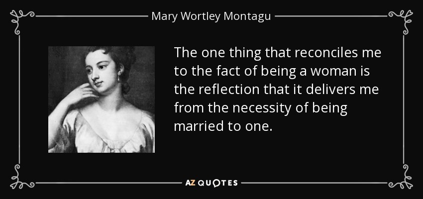 The one thing that reconciles me to the fact of being a woman is the reflection that it delivers me from the necessity of being married to one. - Mary Wortley Montagu
