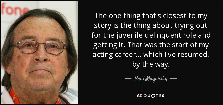 The one thing that's closest to my story is the thing about trying out for the juvenile delinquent role and getting it. That was the start of my acting career... which I've resumed, by the way. - Paul Mazursky