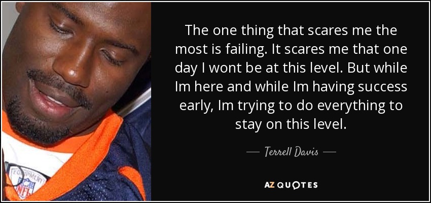 The one thing that scares me the most is failing. It scares me that one day I wont be at this level. But while Im here and while Im having success early, Im trying to do everything to stay on this level. - Terrell Davis