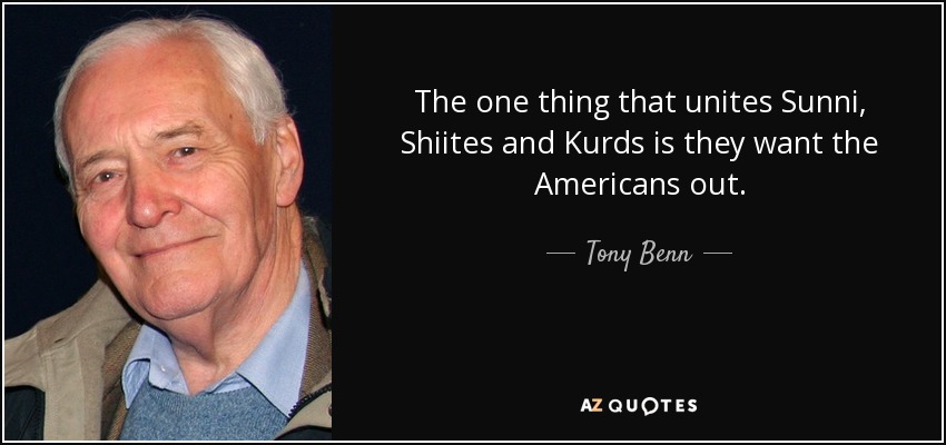 The one thing that unites Sunni, Shiites and Kurds is they want the Americans out. - Tony Benn