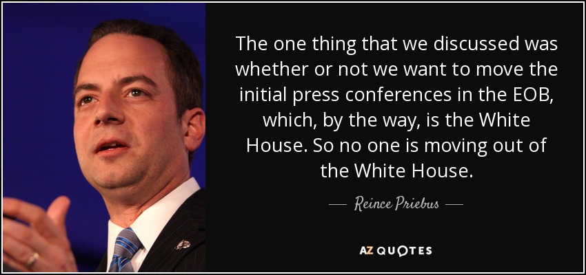 The one thing that we discussed was whether or not we want to move the initial press conferences in the EOB, which, by the way, is the White House. So no one is moving out of the White House. - Reince Priebus