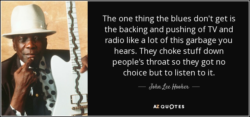 The one thing the blues don't get is the backing and pushing of TV and radio like a lot of this garbage you hears. They choke stuff down people's throat so they got no choice but to listen to it. - John Lee Hooker