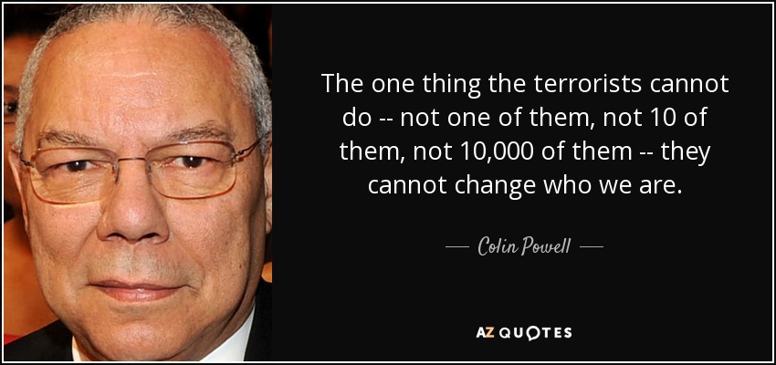The one thing the terrorists cannot do -- not one of them, not 10 of them, not 10,000 of them -- they cannot change who we are. - Colin Powell
