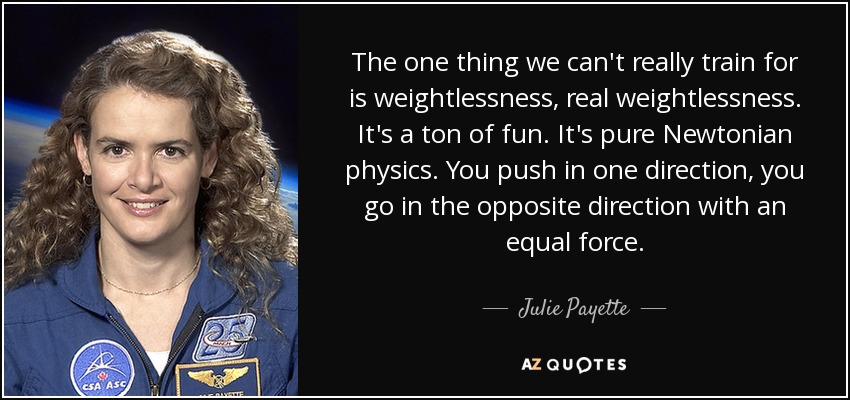 The one thing we can't really train for is weightlessness, real weightlessness. It's a ton of fun. It's pure Newtonian physics. You push in one direction, you go in the opposite direction with an equal force. - Julie Payette