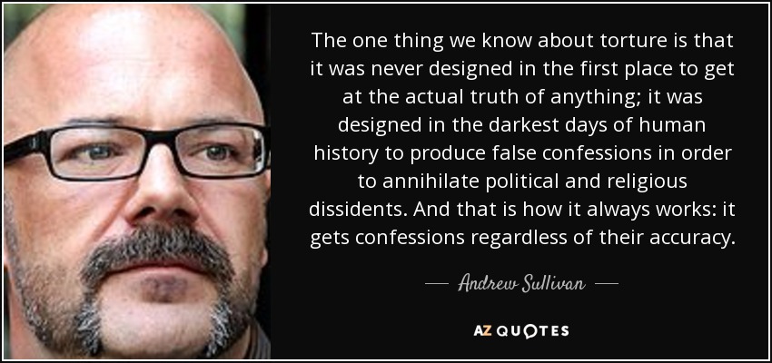 The one thing we know about torture is that it was never designed in the first place to get at the actual truth of anything; it was designed in the darkest days of human history to produce false confessions in order to annihilate political and religious dissidents. And that is how it always works: it gets confessions regardless of their accuracy. - Andrew Sullivan