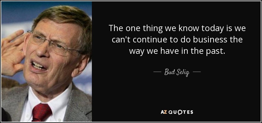 The one thing we know today is we can't continue to do business the way we have in the past. - Bud Selig
