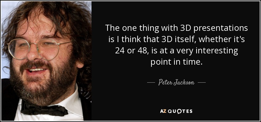The one thing with 3D presentations is I think that 3D itself, whether it's 24 or 48, is at a very interesting point in time. - Peter Jackson