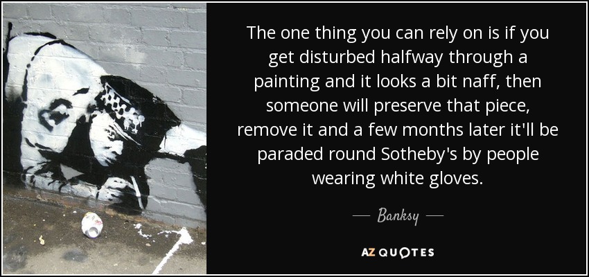 The one thing you can rely on is if you get disturbed halfway through a painting and it looks a bit naff, then someone will preserve that piece, remove it and a few months later it'll be paraded round Sotheby's by people wearing white gloves. - Banksy