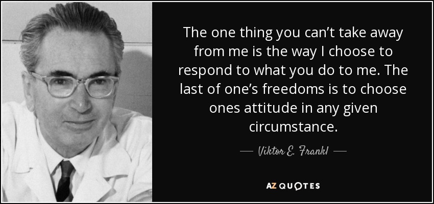 The one thing you can’t take away from me is the way I choose to respond to what you do to me. The last of one’s freedoms is to choose ones attitude in any given circumstance. - Viktor E. Frankl