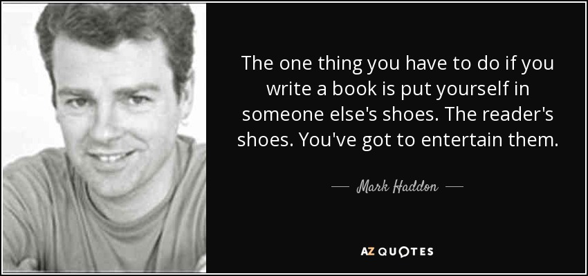 The one thing you have to do if you write a book is put yourself in someone else's shoes. The reader's shoes. You've got to entertain them. - Mark Haddon