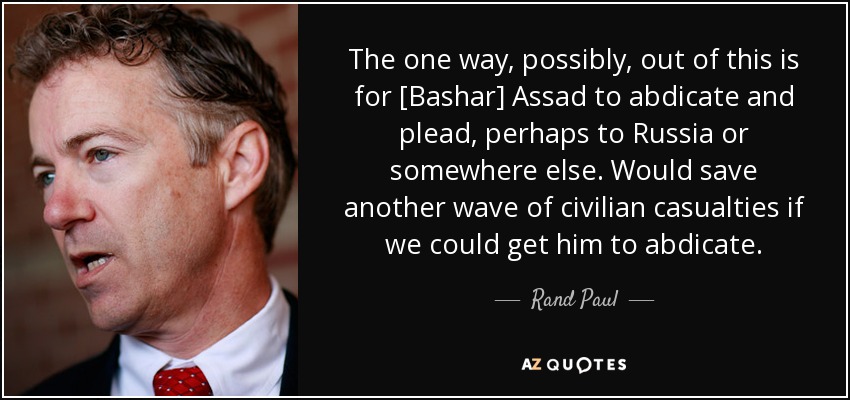 The one way, possibly, out of this is for [Bashar] Assad to abdicate and plead, perhaps to Russia or somewhere else. Would save another wave of civilian casualties if we could get him to abdicate. - Rand Paul