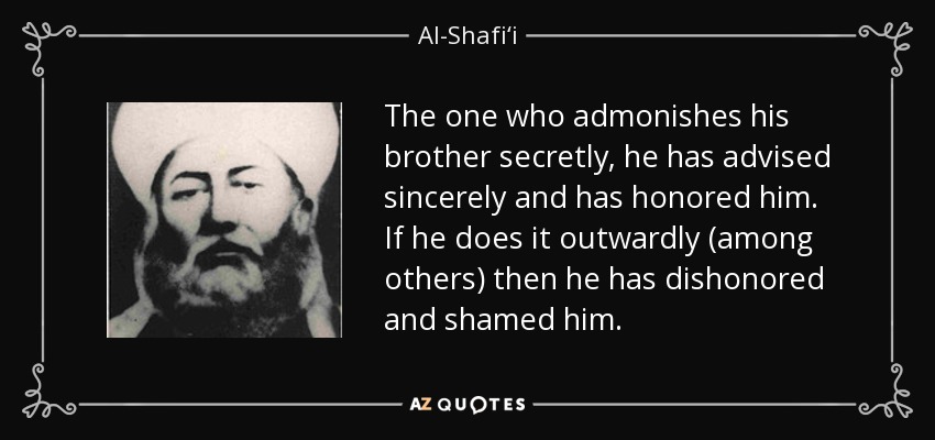 The one who admonishes his brother secretly, he has advised sincerely and has honored him. If he does it outwardly (among others) then he has dishonored and shamed him. - Al-Shafi‘i