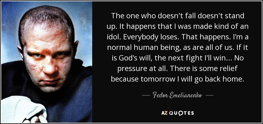 The one who doesn't fall doesn't stand up. It happens that I was made kind of an idol. Everybody loses. That happens. I'm a normal human being, as are all of us. If it is God's will, the next fight I'll win... No pressure at all. There is some relief because tomorrow I will go back home. - Fedor Emelianenko