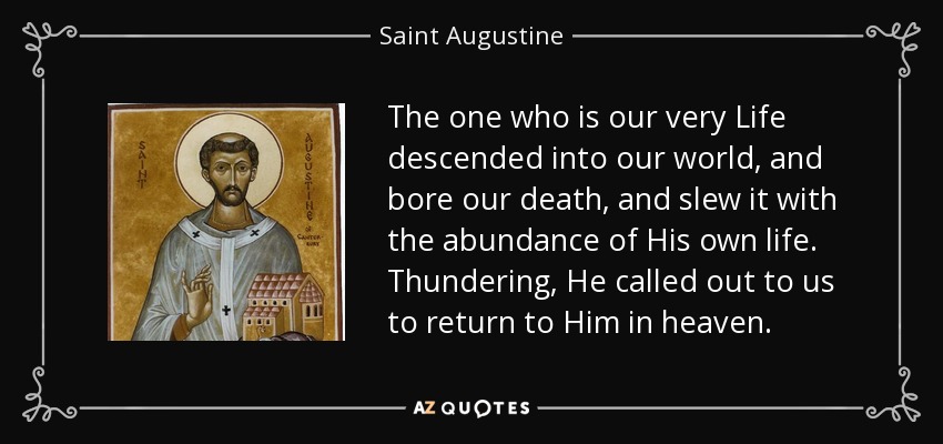 The one who is our very Life descended into our world, and bore our death, and slew it with the abundance of His own life. Thundering, He called out to us to return to Him in heaven. - Saint Augustine