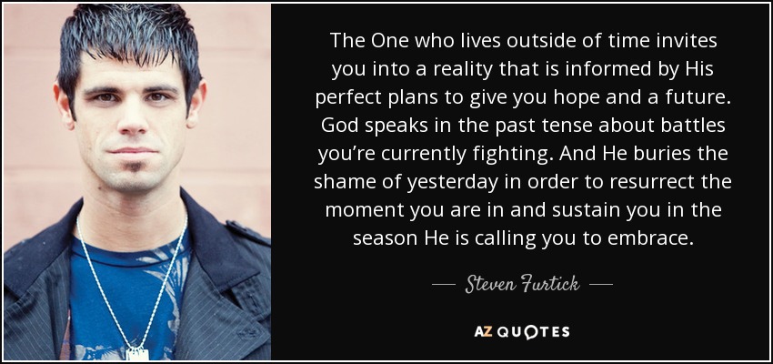 The One who lives outside of time invites you into a reality that is informed by His perfect plans to give you hope and a future. God speaks in the past tense about battles you’re currently fighting. And He buries the shame of yesterday in order to resurrect the moment you are in and sustain you in the season He is calling you to embrace. - Steven Furtick