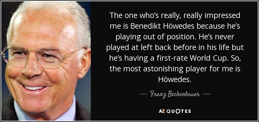 The one who’s really, really impressed me is Benedikt Höwedes because he’s playing out of position. He’s never played at left back before in his life but he’s having a first-rate World Cup. So, the most astonishing player for me is Höwedes. - Franz Beckenbauer