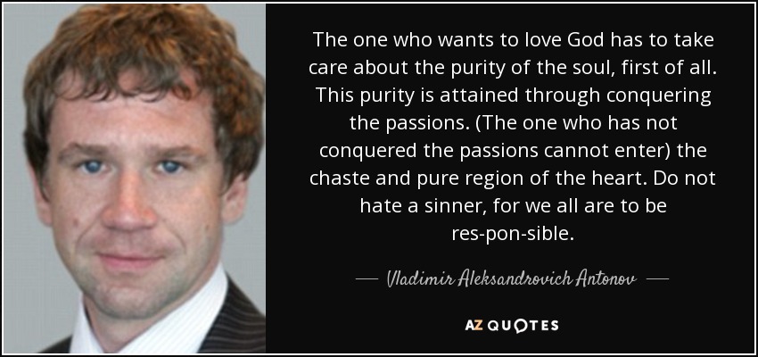 The one who wants to love God has to take care about the purity of the soul, first of all. This purity is attained through conquering the passions. (The one who has not conquered the passions cannot enter) the chaste and pure region of the heart. Do not hate a sinner, for we all are to be res­pon­sible. - Vladimir Aleksandrovich Antonov
