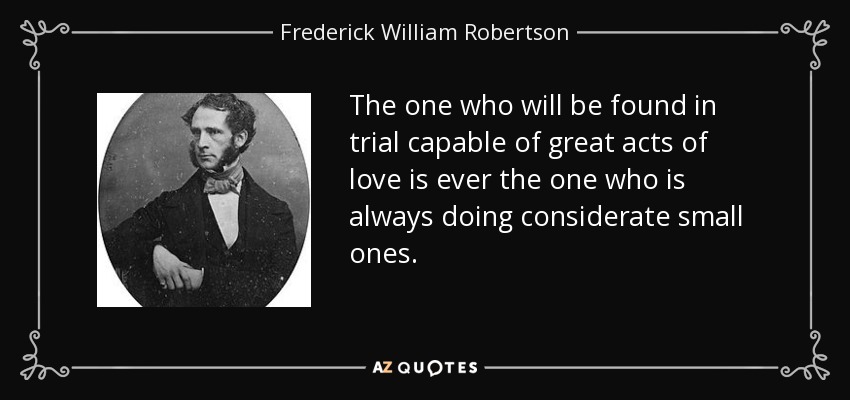 The one who will be found in trial capable of great acts of love is ever the one who is always doing considerate small ones. - Frederick William Robertson
