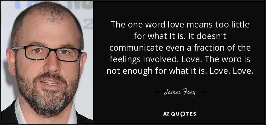 The one word love means too little for what it is. It doesn't communicate even a fraction of the feelings involved. Love. The word is not enough for what it is. Love. Love. - James Frey