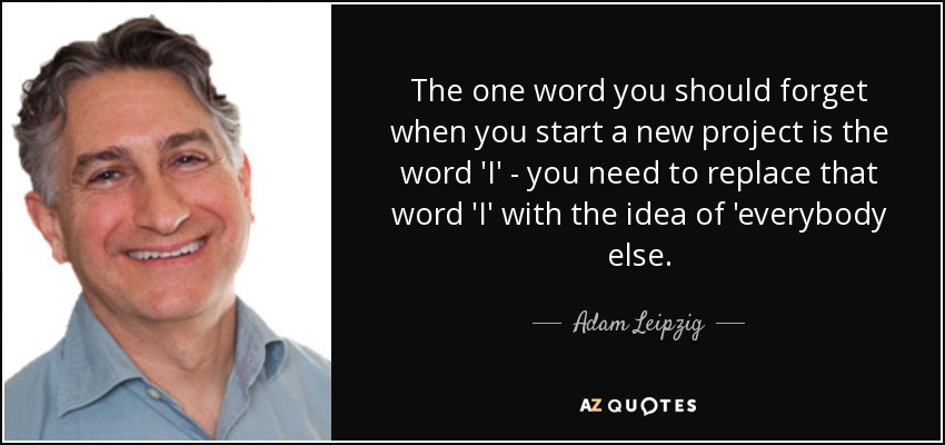 The one word you should forget when you start a new project is the word 'I' - you need to replace that word 'I' with the idea of 'everybody else. - Adam Leipzig