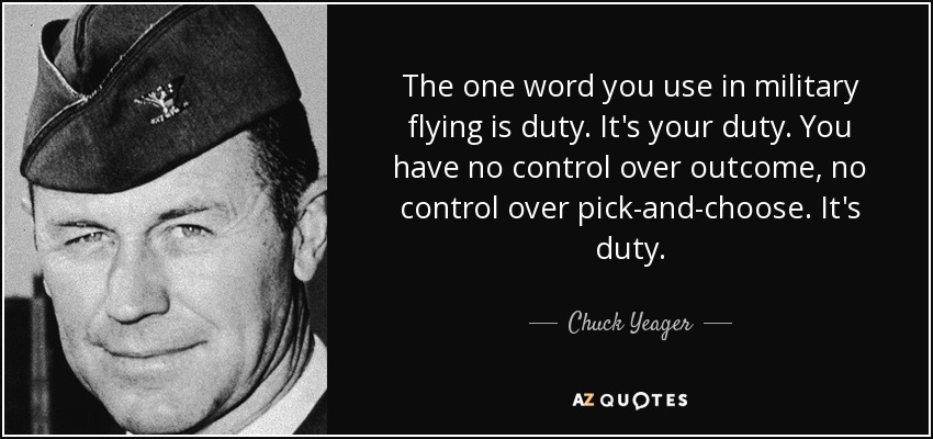 The one word you use in military flying is duty. It's your duty. You have no control over outcome, no control over pick-and-choose. It's duty. - Chuck Yeager