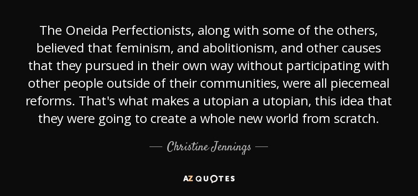 The Oneida Perfectionists, along with some of the others, believed that feminism, and abolitionism, and other causes that they pursued in their own way without participating with other people outside of their communities, were all piecemeal reforms. That's what makes a utopian a utopian, this idea that they were going to create a whole new world from scratch. - Christine Jennings