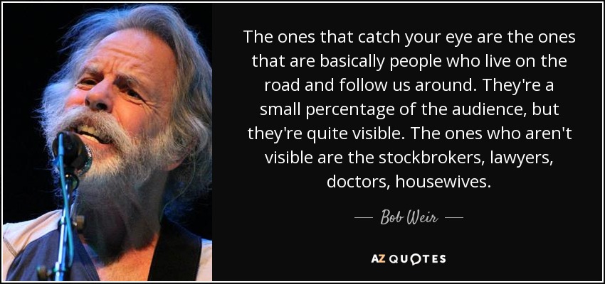 The ones that catch your eye are the ones that are basically people who live on the road and follow us around. They're a small percentage of the audience, but they're quite visible. The ones who aren't visible are the stockbrokers, lawyers, doctors, housewives. - Bob Weir